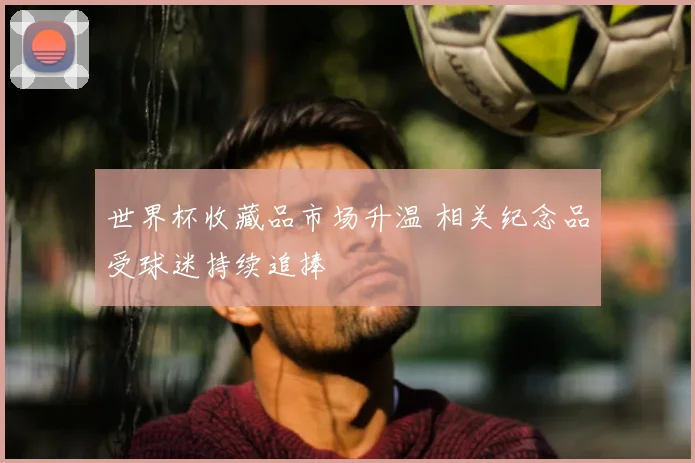 世界杯收藏品市场升温 相关纪念品受球迷持续追捧