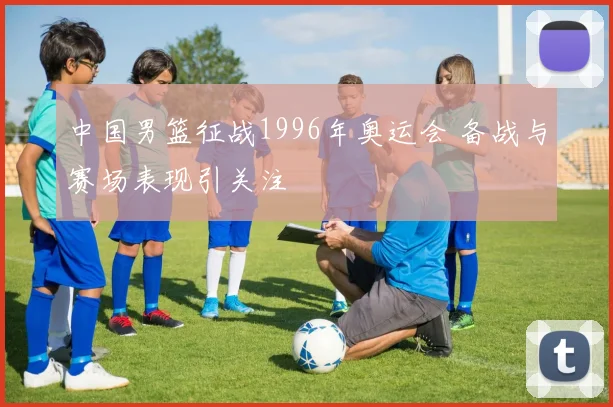 中国男篮征战1996年奥运会 备战与赛场表现引关注