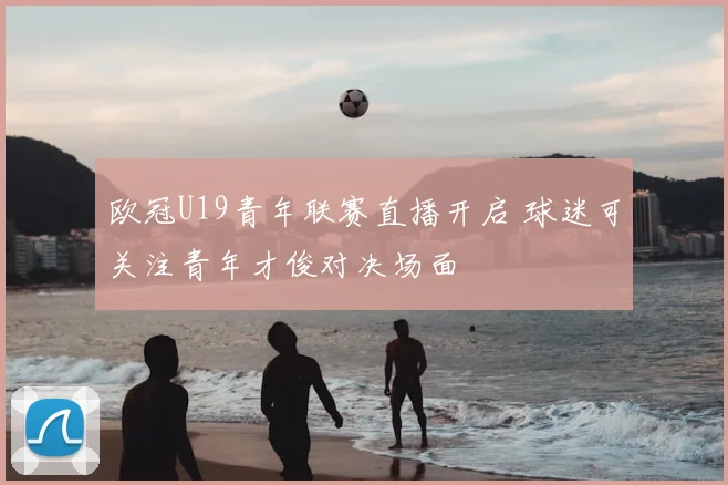 欧冠U19青年联赛直播开启 球迷可关注青年才俊对决场面