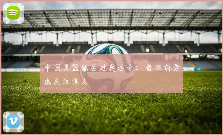 中国男篮能否进奥运会:晋级前景成关注焦点