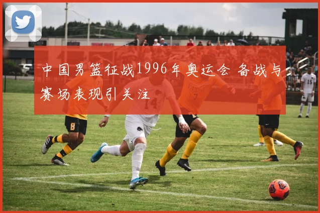 中国男篮征战1996年奥运会 备战与赛场表现引关注